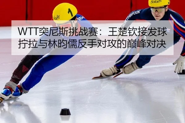 WTT突尼斯挑战赛：王楚钦接发球拧拉与林昀儒反手对攻的巅峰对决