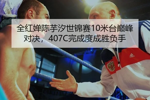 全红婵陈芋汐世锦赛10米台巅峰对决，407C完成度成胜负手