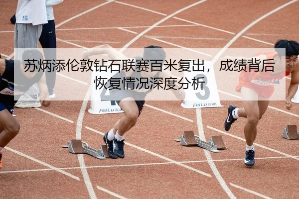 苏炳添伦敦钻石联赛百米复出，成绩背后恢复情况深度分析