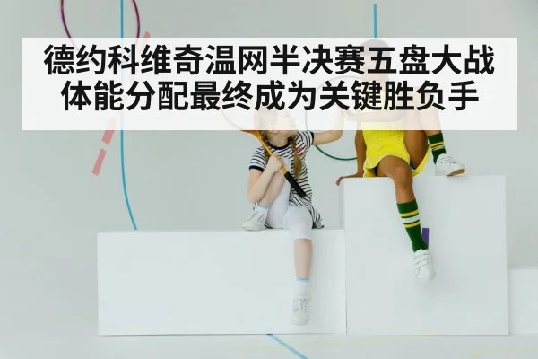 德约科维奇温网半决赛五盘大战体能分配最终成为关键胜负手